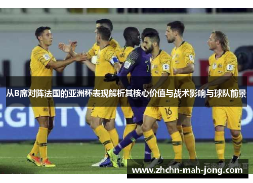 从B席对阵法国的亚洲杯表现解析其核心价值与战术影响与球队前景 从B席对阵法国的亚洲杯表现解析其核心价值与战术影响与球队前景