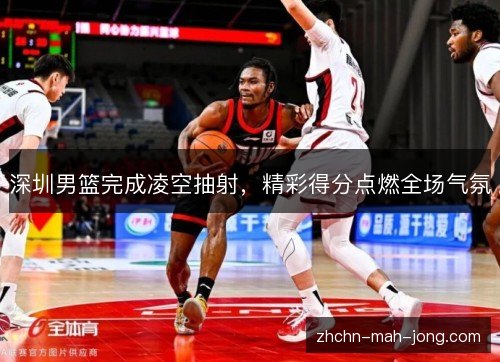 深圳男篮完成凌空抽射,精彩得分点燃全场气氛 深圳男篮完成凌空抽射,精彩得分点燃全场气氛