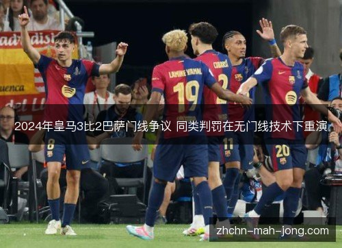 2024年皇马3比2巴萨门线争议 同类判罚在无门线技术下重演 2024年皇马3比2巴萨门线争议 同类判罚在无门线技术下重演